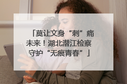 莫让文身“刺”痛未来！湖北潜江检察守护“无痕青春”