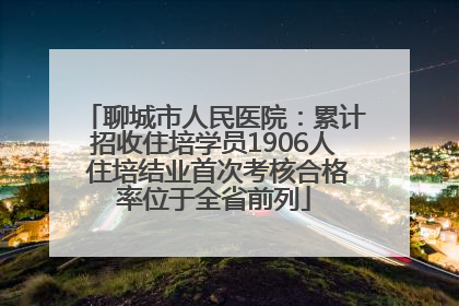 聊城市人民医院：累计招收住培学员1906人 住培结业首次考核合格率位于全省前列