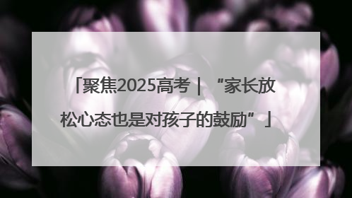聚焦2025高考｜“家长放松心态也是对孩子的鼓励”