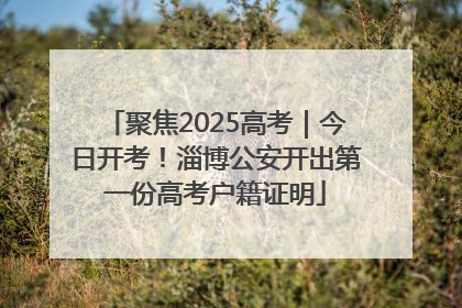 聚焦2025高考｜今日开考！淄博公安开出第一份高考户籍证明