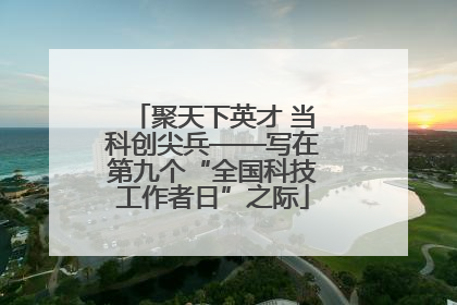 聚天下英才 当科创尖兵——写在第九个“全国科技工作者日”之际