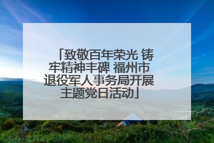 致敬百年荣光 铸牢精神丰碑 福州市退役军人事务局开展主题党日活动