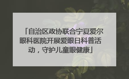 自治区政协联合宁夏爱尔眼科医院开展爱眼日科普活动，守护儿童眼健康