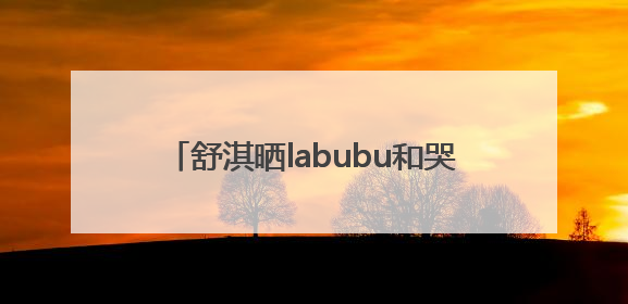 舒淇晒labubu和哭娃合影：一同去郊游！网友：这是怎么火起来了？