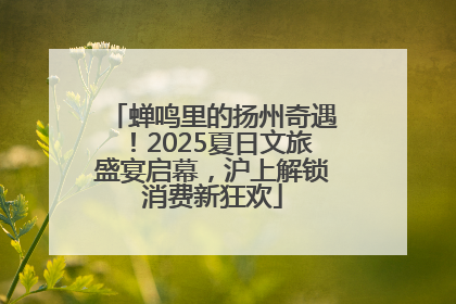 蝉鸣里的扬州奇遇！2025夏日文旅盛宴启幕，沪上解锁消费新狂欢
