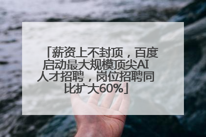 薪资上不封顶，百度启动最大规模顶尖AI人才招聘，岗位招聘同比扩大60%