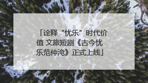 诠释“忧乐”时代价值 文旅短剧《古今忧乐范仲淹》正式上线