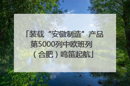 装载“安徽制造”产品 第5000列中欧班列（合肥）鸣笛起航