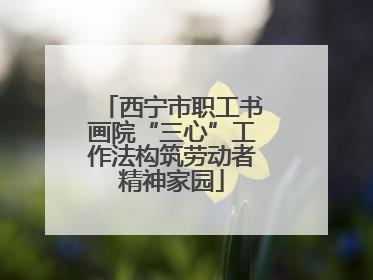 西宁市职工书画院“三心”工作法构筑劳动者精神家园