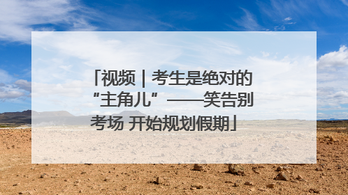 视频｜考生是绝对的“主角儿”——笑告别考场 开始规划假期