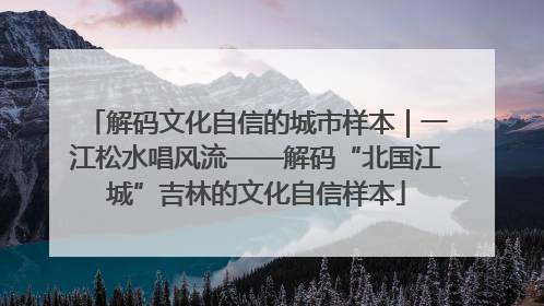 解码文化自信的城市样本｜一江松水唱风流——解码“北国江城”吉林的文化自信样本