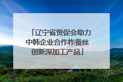 辽宁省贸促会助力中韩企业合作柞蚕丝创新深加工产品