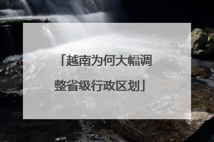 越南为何大幅调整省级行政区划