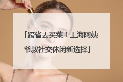 跨省去买菜！上海阿姨爷叔社交休闲新选择