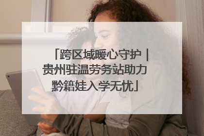 跨区域暖心守护｜贵州驻温劳务站助力黔籍娃入学无忧