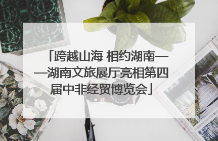 跨越山海 相约湖南——湖南文旅展厅亮相第四届中非经贸博览会
