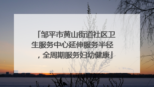 邹平市黄山街道社区卫生服务中心延伸服务半径，全周期服务妇幼健康