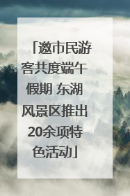 邀市民游客共度端午假期 东湖风景区推出20余项特色活动
