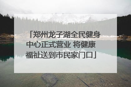 郑州龙子湖全民健身中心正式营业 将健康福祉送到市民家门口