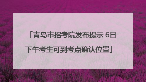 青岛市招考院发布提示 6日下午考生可到考点确认位置