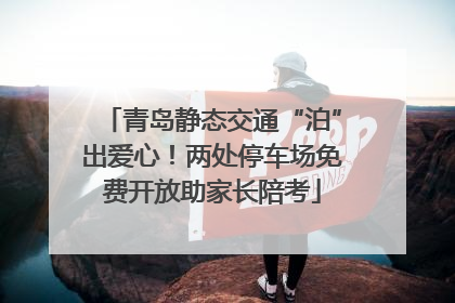 青岛静态交通“泊”出爱心！两处停车场免费开放助家长陪考