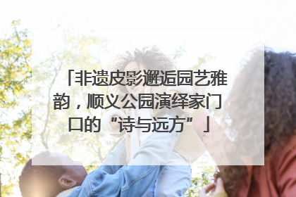 非遗皮影邂逅园艺雅韵，顺义公园演绎家门口的“诗与远方”