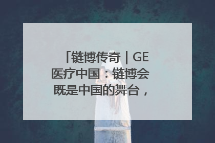 链博传奇｜GE医疗中国：链博会既是中国的舞台，也是世界的橱窗