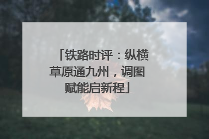 铁路时评：纵横草原通九州，调图赋能启新程