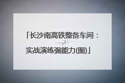 长沙南高铁整备车间：实战演练强能力(图)