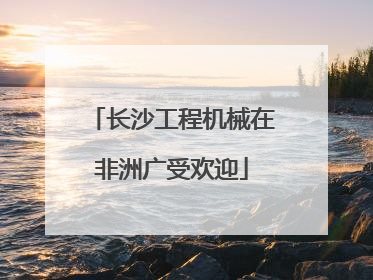 长沙工程机械在非洲广受欢迎
