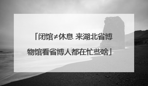 闭馆≠休息 来湖北省博物馆看省博人都在忙些啥