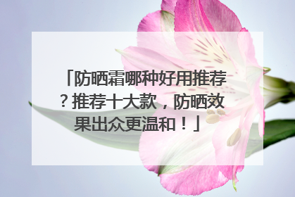 防晒霜哪种好用推荐？推荐十大款，防晒效果出众更温和！