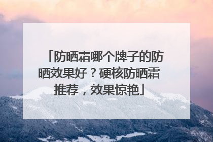 防晒霜哪个牌子的防晒效果好？硬核防晒霜推荐，效果惊艳