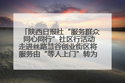 陕西日报社“服务群众 同心同行”社区行活动走进丝路慧谷创业街区将服务由“等人上门”转为“主动下沉”