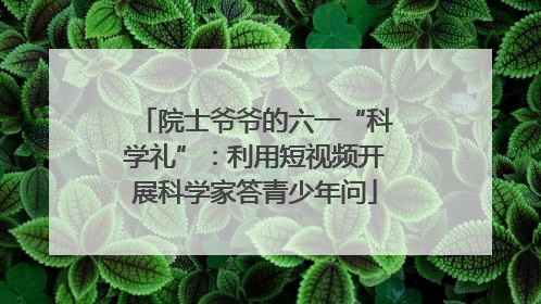 院士爷爷的六一“科学礼”：利用短视频开展科学家答青少年问