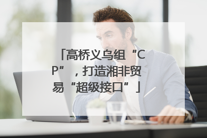 高桥义乌组“CP”，打造湘非贸易“超级接口”