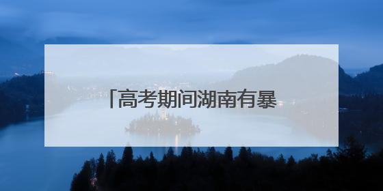 高考期间湖南有暴雨！省应急委办公室发布汛情提醒