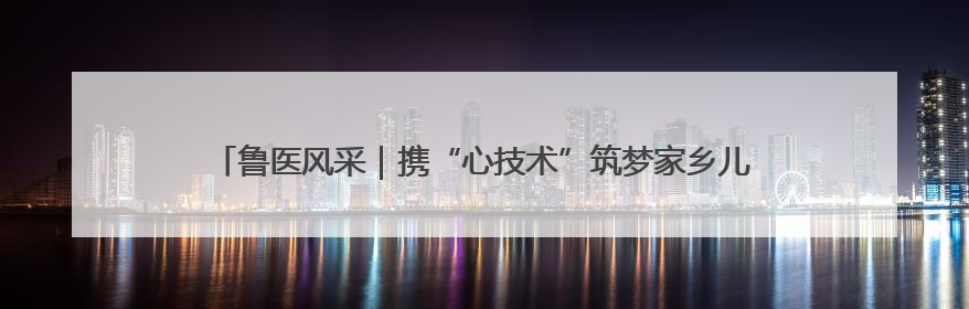 鲁医风采｜携“心技术”筑梦家乡儿科新高地——记上海儿童医学中心临沂医院执行院长、副主任医师孙琦