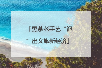 黑茶老手艺“泡”出文旅新经济