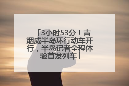 3小时53分！青烟威半岛环行动车开行，半岛记者全程体验首发列车