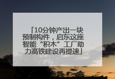 10分钟产出一块预制构件，启东这座智能“积木”工厂助力高铁建设再提速