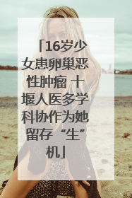 16岁少女患卵巢恶性肿瘤 十堰人医多学科协作为她留存“生”机