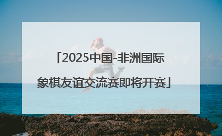 2025中国-非洲国际象棋友谊交流赛即将开赛