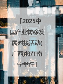 2025中国产业转移发展对接活动(广西)将在南宁举行