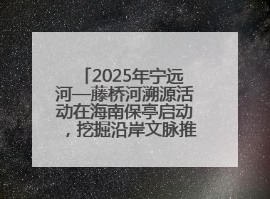 2025年宁远河—藤桥河溯源活动在海南保亭启动，挖掘沿岸文脉推动绿色发展