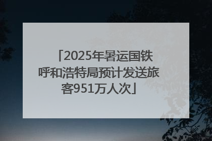 2025年暑运国铁呼和浩特局预计发送旅客951万人次