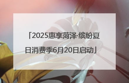 2025惠享菏泽·缤纷夏日消费季6月20日启动
