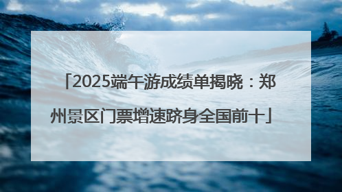2025端午游成绩单揭晓：郑州景区门票增速跻身全国前十