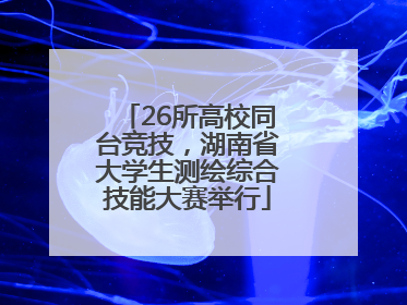 26所高校同台竞技，湖南省大学生测绘综合技能大赛举行
