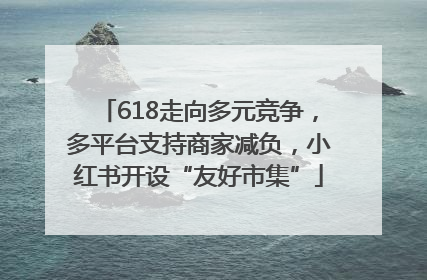 618走向多元竞争，多平台支持商家减负，小红书开设“友好市集”
